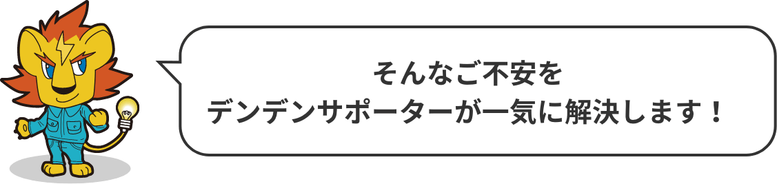 そんなご不安をデンデンサポーターが一気に解決します！