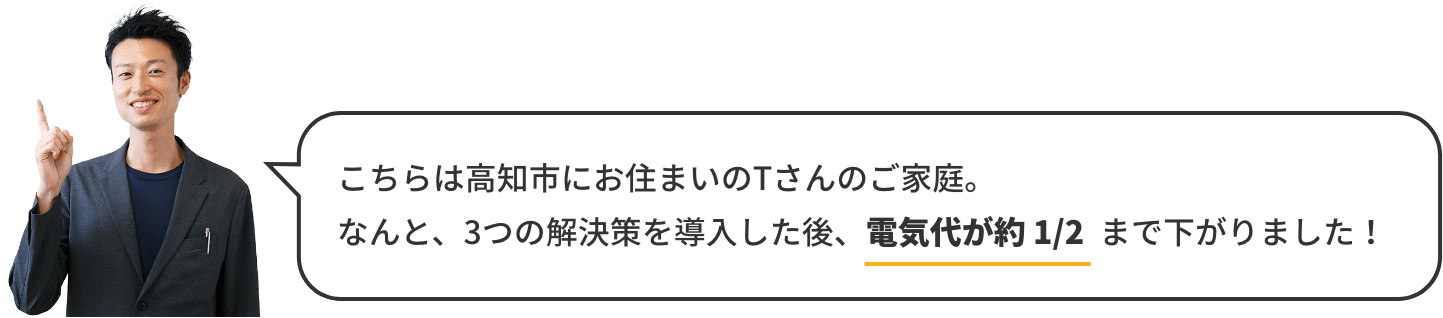 こちらは高知市にお住まいのTさんのご家庭。なんと、3つの解決策を導入した後、電気代が約1/2まで下がりました！