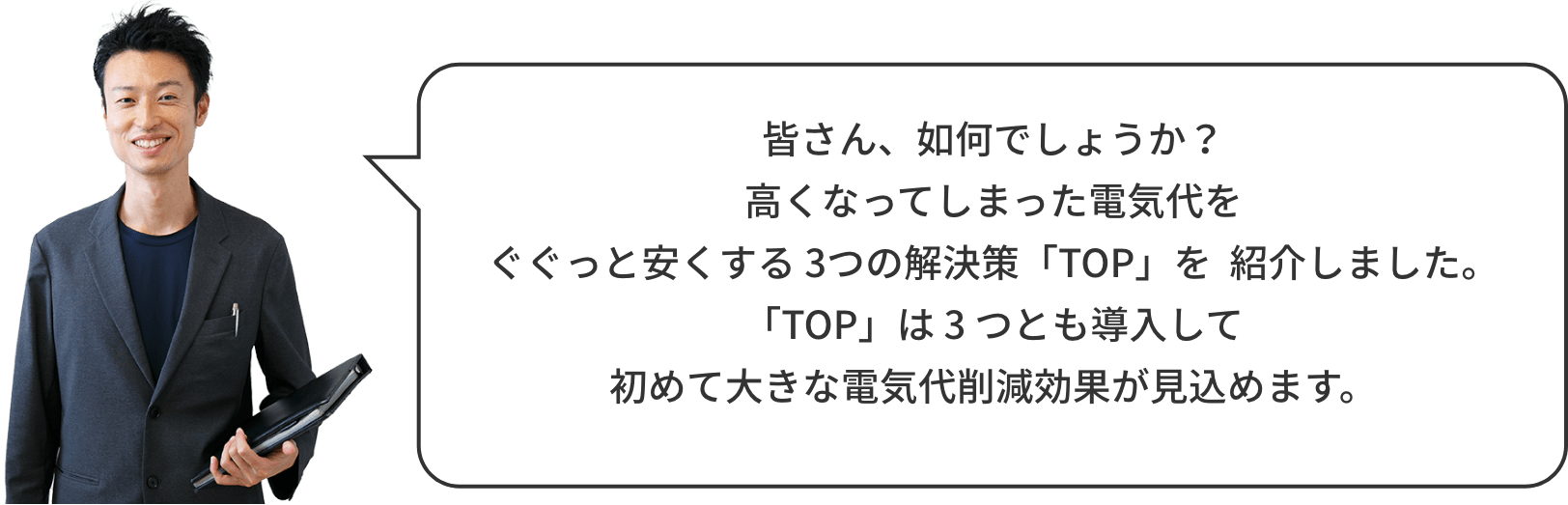 皆さん、如何でしょうか？高くなってしまった電気代をぐぐっと安くする 3つの解決策「TOP」を  紹介しました。「TOP」は 3 つとも導入して初めて大きな電気代削減効果が見込めます。