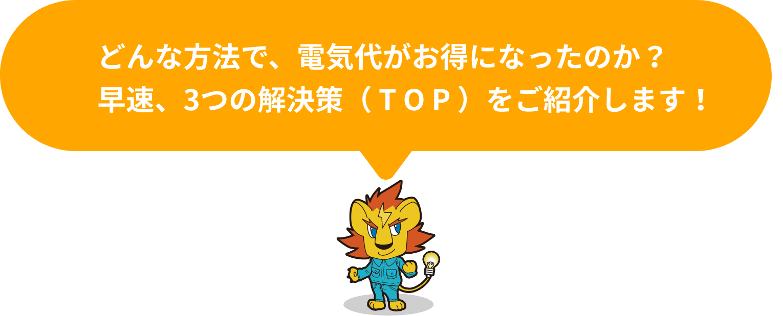 どんな方法で、電気代がお得になったのか？早速、3つの解決策（ T O P ）をご紹介します！