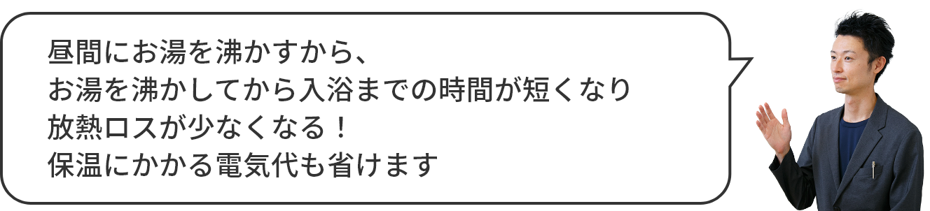 昼間にお湯を沸かすから、放熱ロスが少なくなる！お湯を沸かしてから、お風呂の時間が短くなる