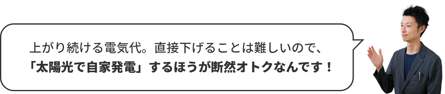   上がり続ける電気代。直接下げることは難しいので、「太陽光で自家発電」するほうが断然オトクなんです！